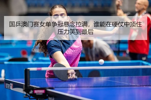 国乒澳门赛女单争冠悬念拉满，谁能在硬仗中顶住压力笑到最后
